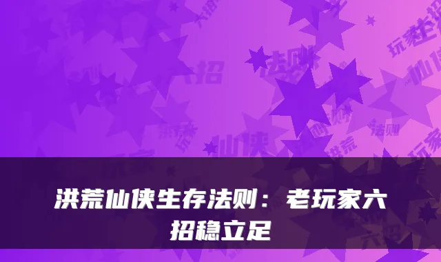 洪荒仙侠生存法则：老玩家六招稳立足