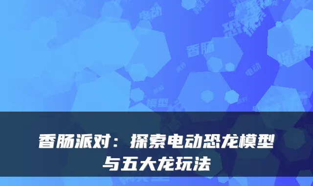 香肠派对:探索电动恐龙模型与五大龙玩法