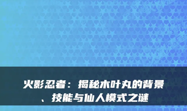 火影忍者：揭秘木叶丸的背景、技能与仙人模式之谜