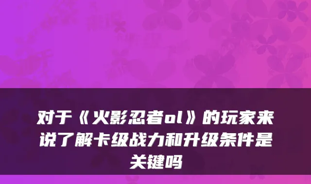 对于《火影忍者ol》的玩家来说了解卡级战力和升级条件是关键吗