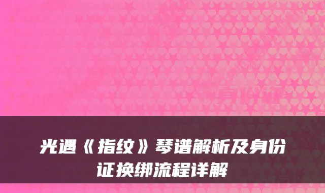 光遇《指纹》琴谱解析及身份证换绑流程详解