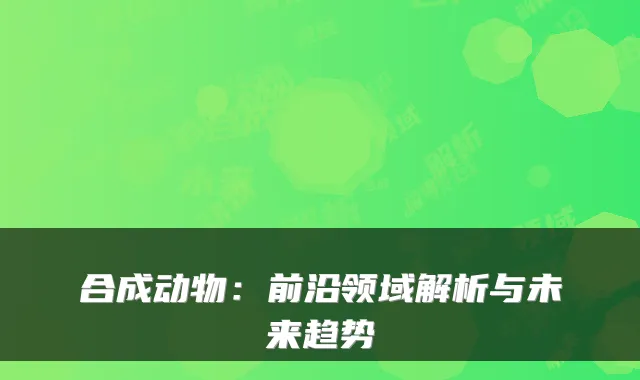 合成动物：前沿领域解析与未来趋势