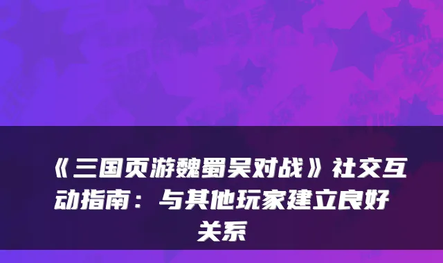 《三国页游魏蜀吴对战》社交互动指南：与其他玩家建立良好关系