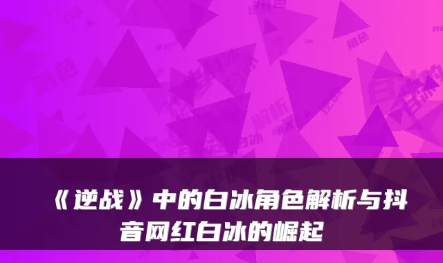 《逆战》中的白冰角色解析与抖音网红白冰的崛起