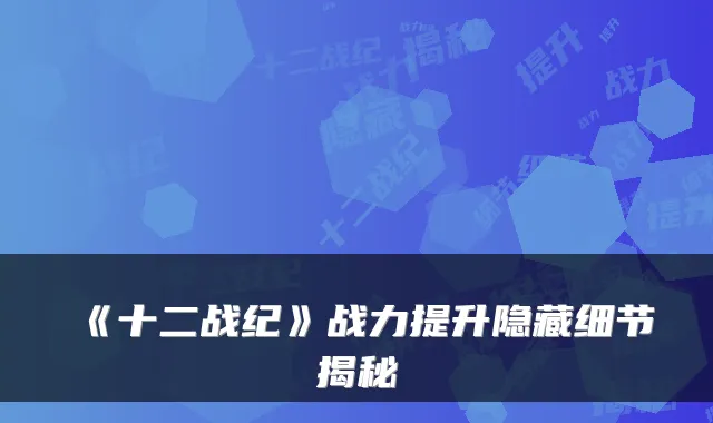 《十二战纪》战力提升隐藏细节揭秘