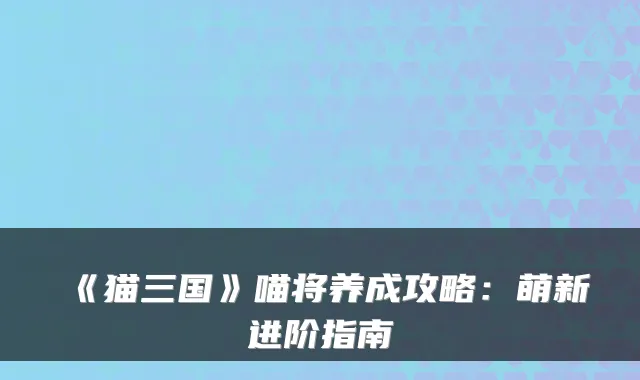 《猫三国》喵将养成攻略:萌新进阶指南