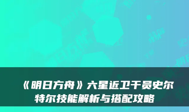 《明日方舟》六星近卫干员史尔特尔技能解析与搭配攻略