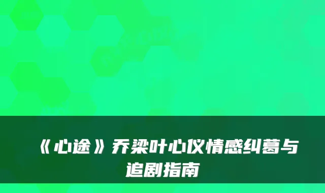 《心途》乔梁叶心仪情感纠葛与追剧指南