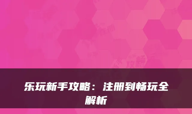 乐玩新手攻略：注册到畅玩全解析
