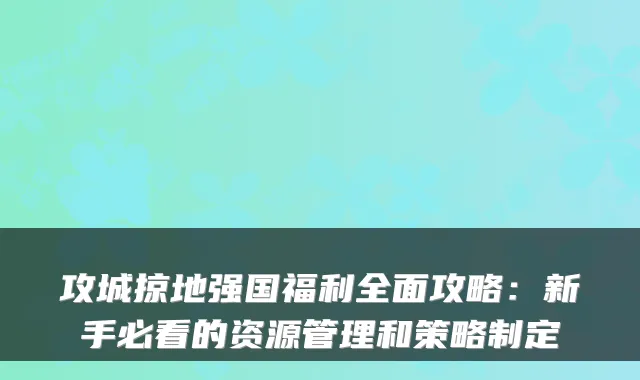 攻城掠地强国福利全面攻略:新手必看的资源管理和策略制定