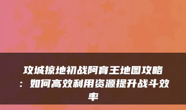 攻城掠地初战阿育王地图攻略:如何高效利用资源提升战斗效率