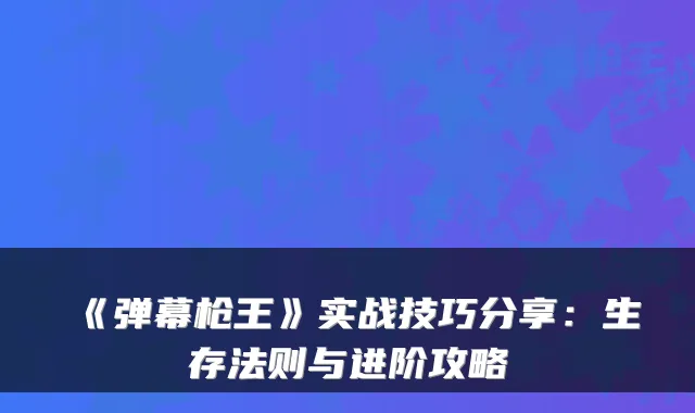 《弹幕枪王》实战技巧分享：生存法则与进阶攻略