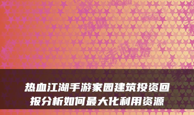热血江湖手游家园建筑投资回报分析如何最大化利用资源