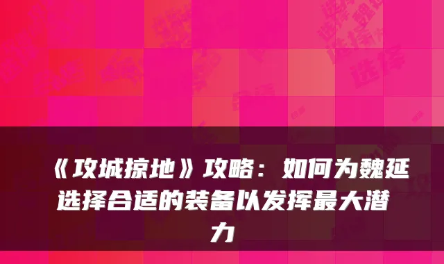 《攻城掠地》攻略:如何为魏延选择合适的装备以发挥大潜力