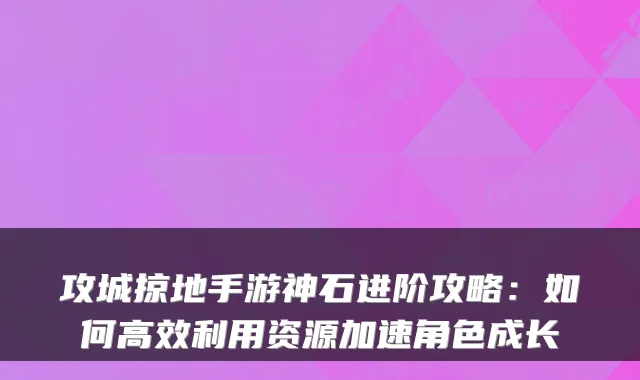攻城掠地手游神石进阶攻略：如何高效利用资源加速角色成长