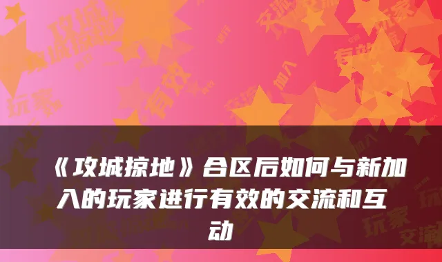 《攻城掠地》合区后如何与新加入的玩家进行有效的交流和互动