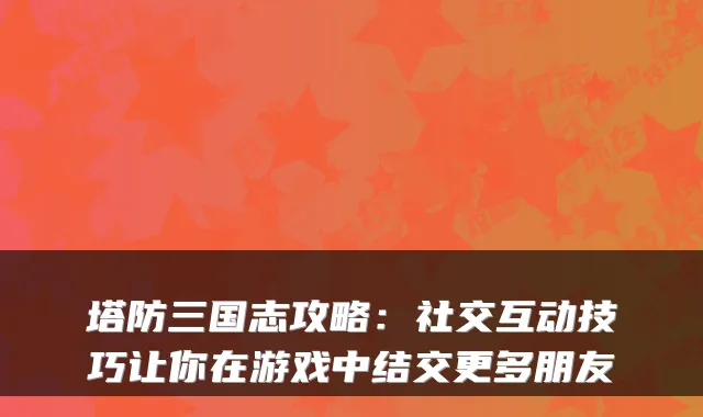 塔防三国志攻略：社交互动技巧让你在游戏中结交更多朋友