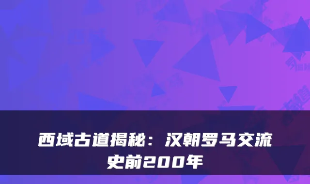 西域古道揭秘:汉朝罗马交流史前200年