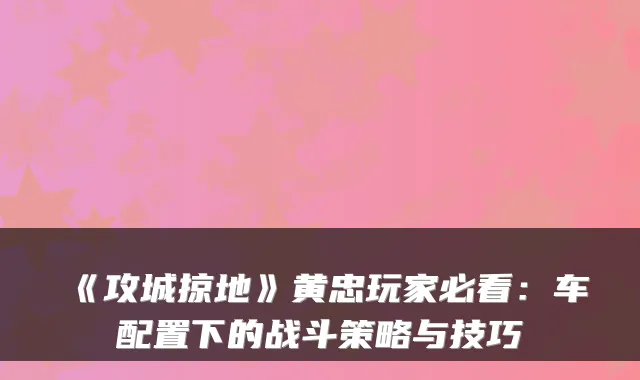 《攻城掠地》黄忠玩家必看:车配置下的战斗策略与技巧
