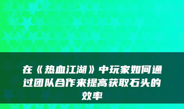 在《热血江湖》中玩家如何通过团队合作来提高获取石头的效率