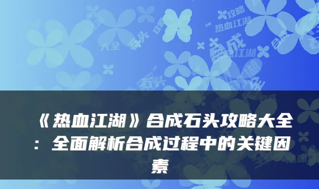 《热血江湖》合成石头攻略大全:全面解析合成过程中的关键因素