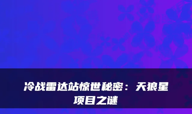 冷战雷达站惊世秘密:天狼星项目之谜