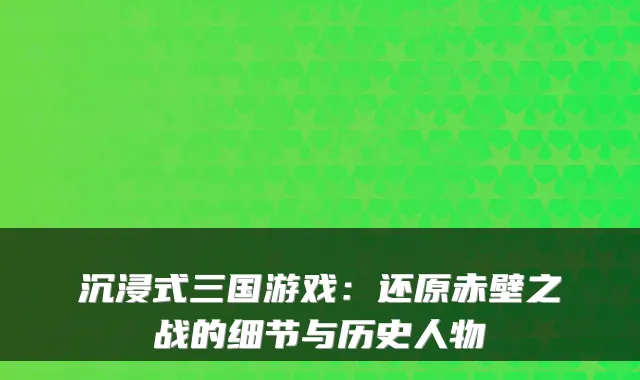 沉浸式三国游戏：还原赤壁之战的细节与历史人物
