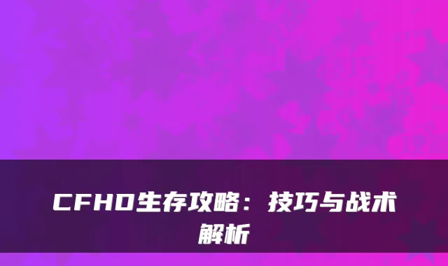CFHD生存攻略：技巧与战术解析