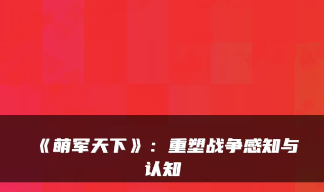 《萌军天下》：重塑战争感知与认知
