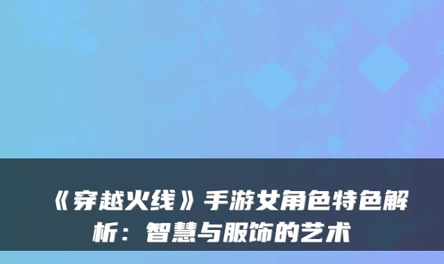 《穿越火线》手游女角色特色解析：智慧与服饰的艺术
