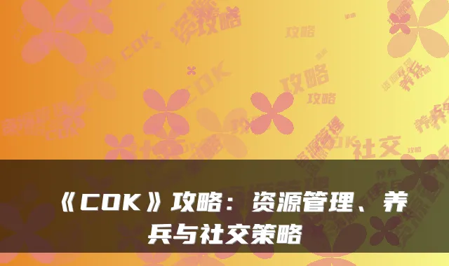《COK》攻略:资源管理、养兵与社交策略