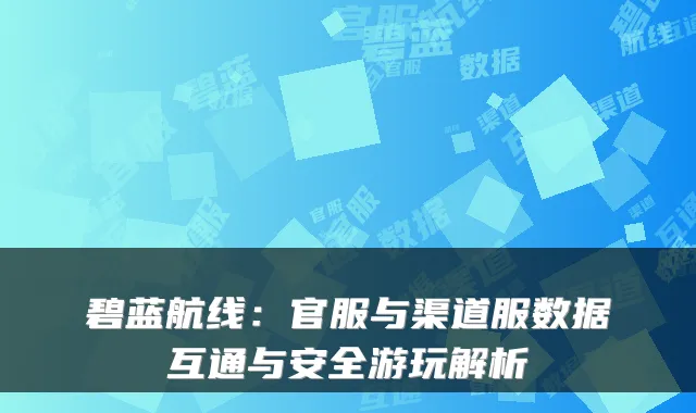 碧蓝航线:官服与渠道服数据互通与安全游玩解析