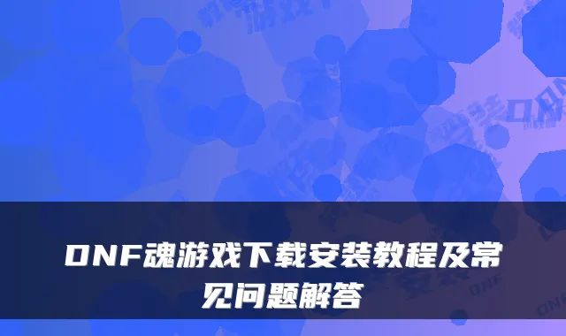 DNF魂游戏下载安装教程及常见问题解答