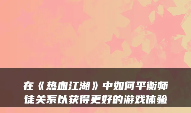 在《热血江湖》中如何平衡师徒关系以获得更好的游戏体验