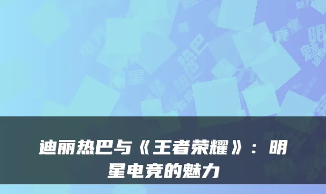 迪丽热巴与《王者荣耀》:明星电竞的魅力