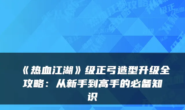 《热血江湖》级正弓造型升级全攻略：从新手到高手的必备知识