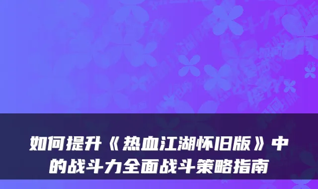 如何提升《热血江湖怀旧版》中的战斗力全面战斗策略指南