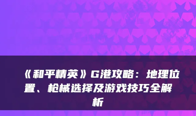 《和平精英》G港攻略:地理位置、枪械选择及游戏技巧全解析