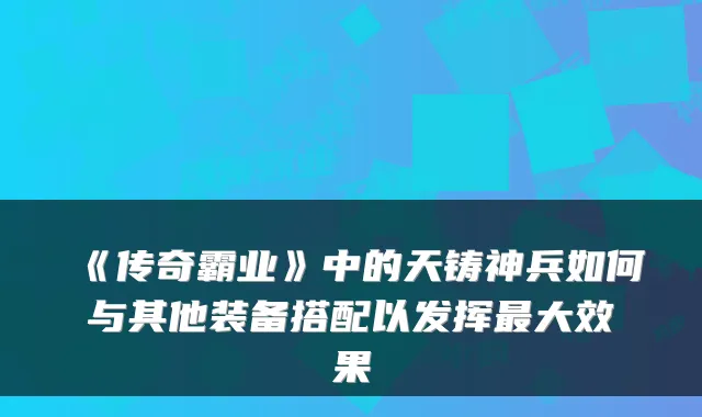 《传奇霸业》中的天铸神兵如何与其他装备搭配以发挥大效果