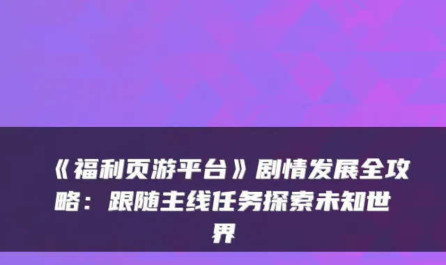 《福利页游平台》剧情发展全攻略：跟随主线任务探索未知世界