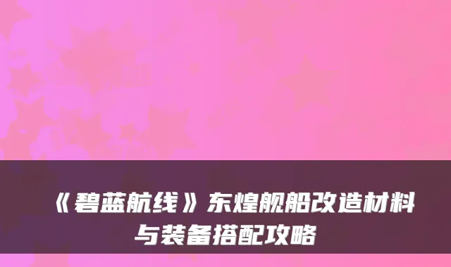 《碧蓝航线》东煌舰船改造材料与装备搭配攻略
