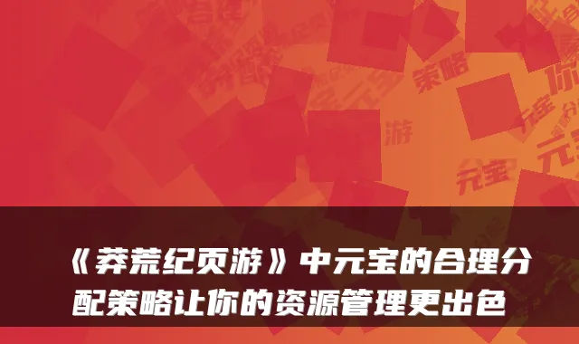 《莽荒纪页游》中元宝的合理分配策略让你的资源管理更出色