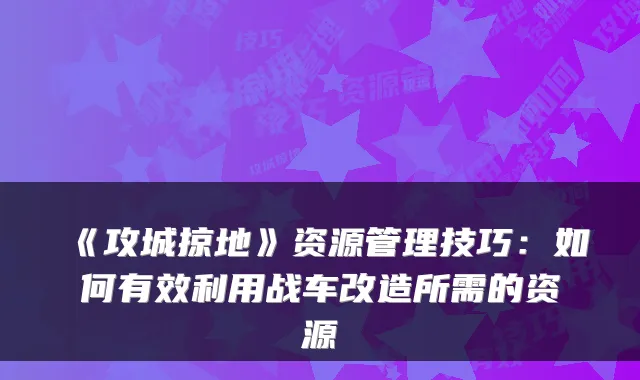 《攻城掠地》资源管理技巧：如何有效利用战车改造所需的资源