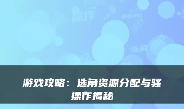 游戏攻略：选角资源分配与骚操作揭秘
