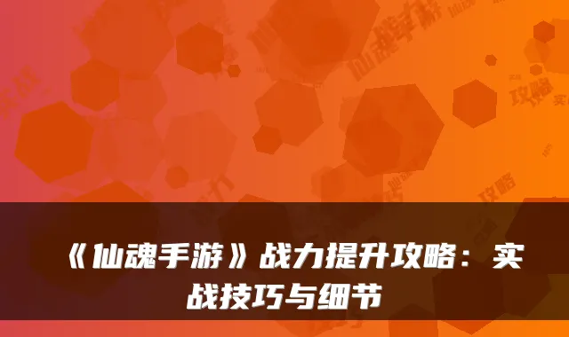 《仙魂手游》战力提升攻略：实战技巧与细节