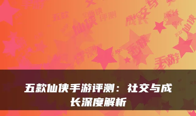 五款仙侠手游评测：社交与成长深度解析