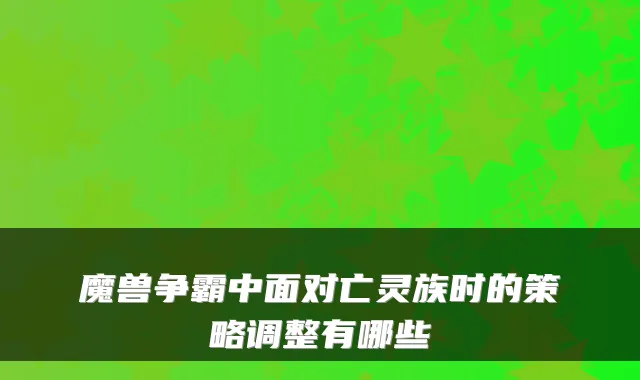魔兽争霸中面对亡灵族时的策略调整有哪些