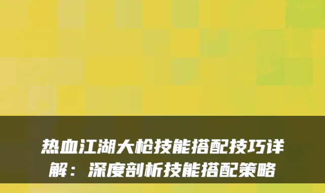 热血江湖大枪技能搭配技巧详解：深度剖析技能搭配策略