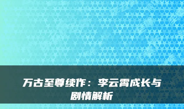 万古至尊续作:李云霄成长与剧情解析