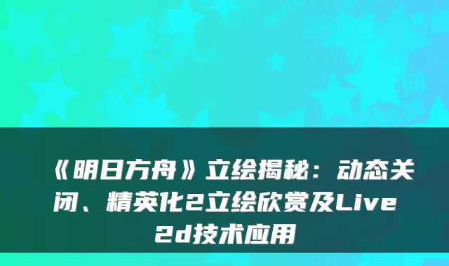 《明日方舟》立绘揭秘：动态关闭、精英化2立绘欣赏及Live2d技术应用